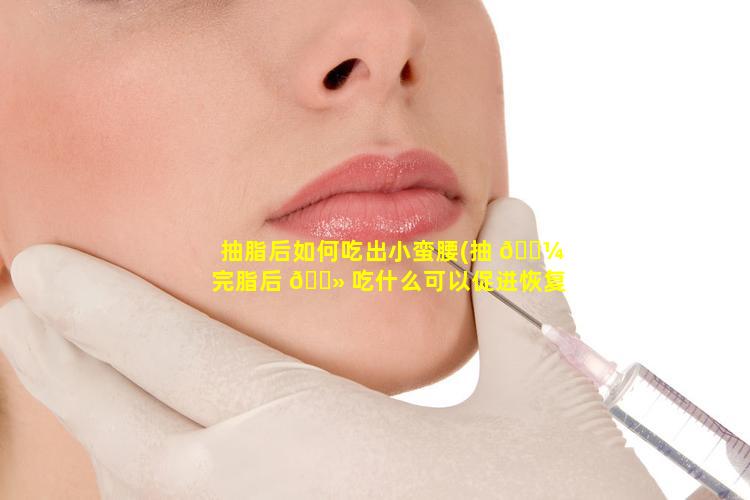 抽脂后如何吃出小蛮腰(抽 🐼 完脂后 🌻 吃什么可以促进恢复)